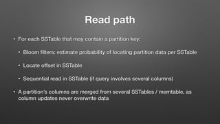 Read path
• For each SSTable that may contain a partition key:
• Bloom ﬁlters: estimate probability of locating partition data per SSTable
• Locate offset in SSTable
• Sequential read in SSTable (if query involves several columns)
• A partition’s columns are merged from several SSTables / memtable, as
column updates never overwrite data
 