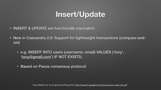 Insert/Update
• INSERT & UPDATE are functionally equivalent
• New in Cassandra 2.0: Support for lightweight transactions (compare-and-
set)
• e.g. INSERT INTO users (username, email) VALUES (‘tony’,
‘tony@gmail.com’) IF NOT EXISTS;
• Based on Paxos consensus protocol
Paxos Made Live: An Engineering Perspective: http://research.google.com/archive/paxos_made_live.pdf
 
