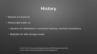 History
• Started at Facebook
• Historically builds on
• Dynamo for distribution: consistent hashing, eventual consistency
• BigTable for disk storage model
Amazon’s Dynamo: http://www.allthingsdistributed.com/2007/10/amazons_dynamo.html
Google’s BigTable: http://research.google.com/archive/bigtable.html
 