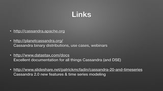 Links
• http://cassandra.apache.org
• http://planetcassandra.org/ 
Cassandra binary distributions, use cases, webinars
• http://www.datastax.com/docs 
Excellent documentation for all things Cassandra (and DSE)
• http://www.slideshare.net/patrickmcfadin/cassandra-20-and-timeseries 
Cassandra 2.0 new features & time series modeling
 