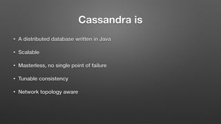 Cassandra is
• A distributed database written in Java
• Scalable
• Masterless, no single point of failure
• Tunable consistency
• Network topology aware
 