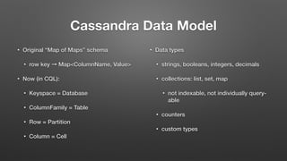 Cassandra Data Model
• Original “Map of Maps” schema
• row key ➞ Map<ColumnName, Value>
• Now (in CQL):
• Keyspace = Database
• ColumnFamily = Table
• Row = Partition
• Column = Cell
• Data types
• strings, booleans, integers, decimals
• collections: list, set, map
• not indexable, not individually query-
able
• counters
• custom types
 