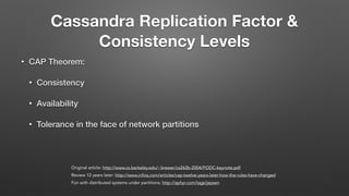 Cassandra Replication Factor &
Consistency Levels
• CAP Theorem:
• Consistency
• Availability
• Tolerance in the face of network partitions
Original article: http://www.cs.berkeley.edu/~brewer/cs262b-2004/PODC-keynote.pdf
Review 12 years later: http://www.infoq.com/articles/cap-twelve-years-later-how-the-rules-have-changed
Fun with distributed systems under partitions: http://aphyr.com/tags/jepsen
 
