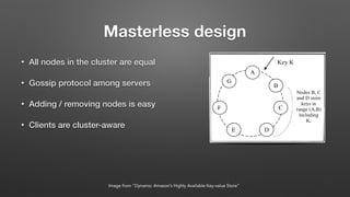 Masterless design
• All nodes in the cluster are equal
• Gossip protocol among servers
• Adding / removing nodes is easy
• Clients are cluster-aware
Traditional replicated relational database systems focus on the
problem of guaranteeing strong consistency to replicated data.
Although strong consistency provides the application writer a
convenient programming model, these systems are limited in
scalability and availability [7]. These systems are not capable of
A
B
C
DE
F
G
Key K
Nodes B, C
and D store
keys in
range (A,B)
including
K.
Figure 2: Partitioning and replication of keys in Dynamo
ring.
Image from “Dynamo: Amazon’s Highly Available Key-value Store”
 
