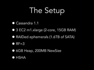 • Cassandra 1.1
• 3 EC2 m1.xlarge (2-core, 15GB RAM)
• RAIDed ephemerals (1.6TB of SATA)
• RF=3
• 6GB Heap, 200MB NewSize
• HSHA
The Setup
 