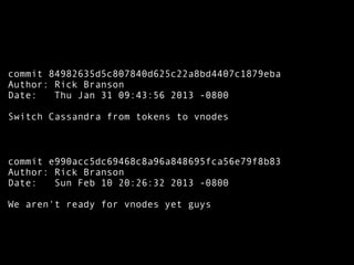 commit 84982635d5c807840d625c22a8bd4407c1879eba
Author: Rick Branson
Date: Thu Jan 31 09:43:56 2013 -0800
Switch Cassandra from tokens to vnodes
commit e990acc5dc69468c8a96a848695fca56e79f8b83
Author: Rick Branson
Date: Sun Feb 10 20:26:32 2013 -0800
We aren't ready for vnodes yet guys
 