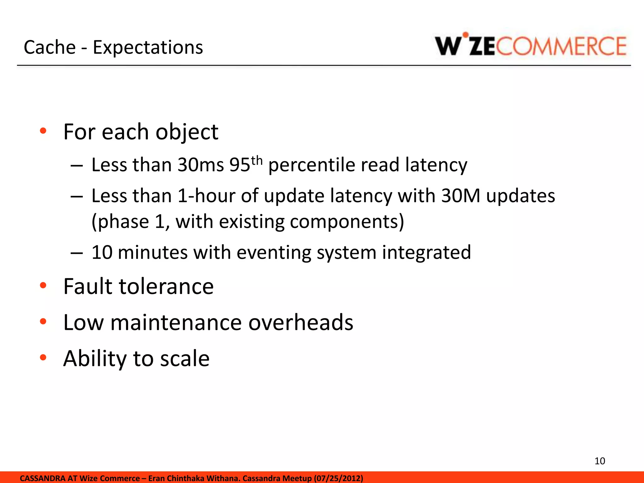 Cache - Expectations


    • For each object
            – Less than 30ms 95th percentile read latency
            – Less than 1-hour of update latency with 30M updates
              (phase 1, with existing components)
            – 10 minutes with eventing system integrated
    • Fault tolerance
    • Low maintenance overheads
    • Ability to scale


                                                                                     10
CASSANDRA AT Wize Commerce – Eran Chinthaka Withana. Cassandra Meetup (07/25/2012)
 