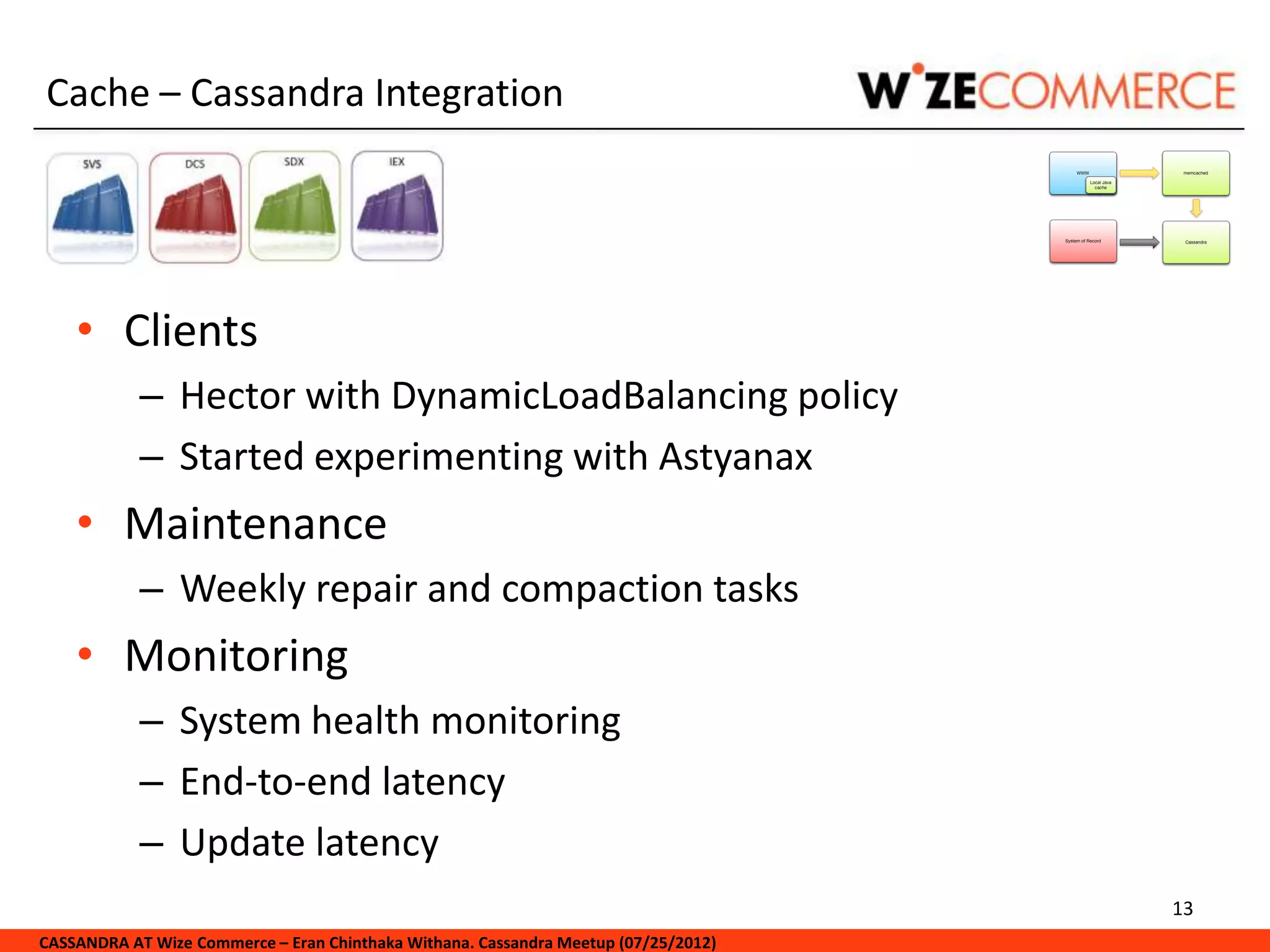 Cache – Cassandra Integration




    • Clients
            – Hector with DynamicLoadBalancing policy
            – Started experimenting with Astyanax
    • Maintenance
            – Weekly repair and compaction tasks
    • Monitoring
            – System health monitoring
            – End-to-end latency
            – Update latency
                                                                                     13
CASSANDRA AT Wize Commerce – Eran Chinthaka Withana. Cassandra Meetup (07/25/2012)
 