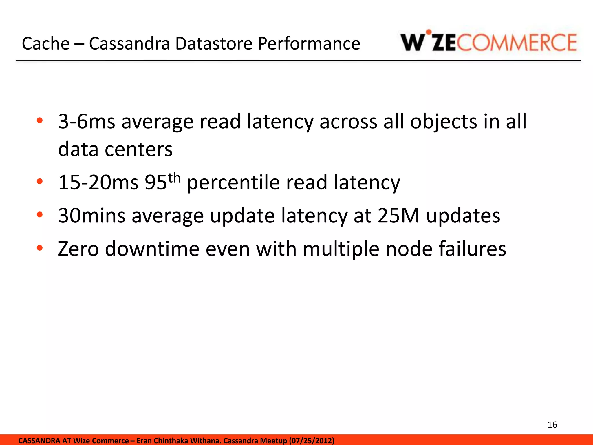 Cache – Cassandra Datastore Performance


    • 3-6ms average read latency across all objects in all
      data centers
    • 15-20ms 95th percentile read latency
    • 30mins average update latency at 25M updates
    • Zero downtime even with multiple node failures




                                                                                     16
CASSANDRA AT Wize Commerce – Eran Chinthaka Withana. Cassandra Meetup (07/25/2012)
 