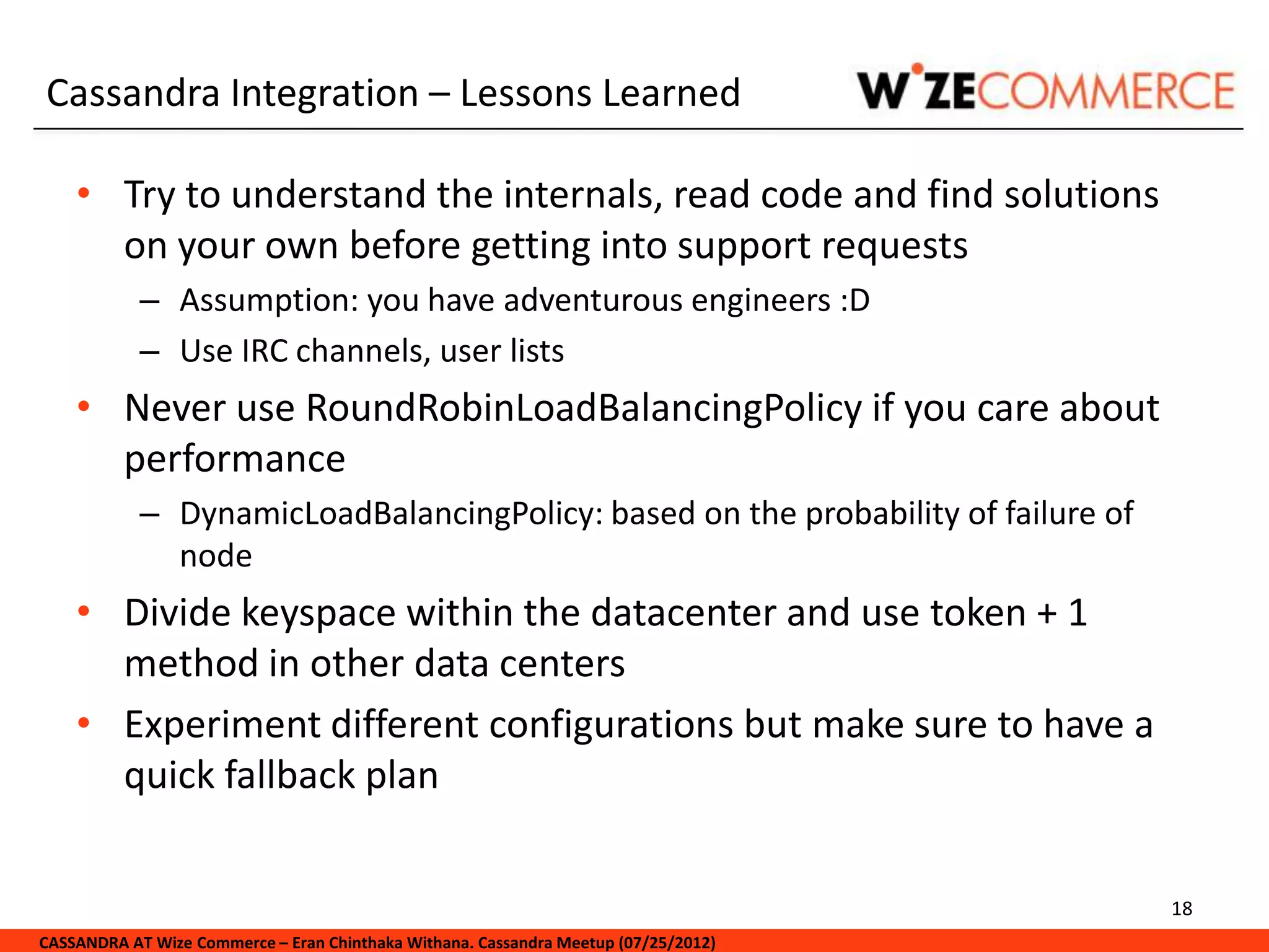 Cassandra Integration – Lessons Learned

    • Try to understand the internals, read code and find solutions
      on your own before getting into support requests
            – Assumption: you have adventurous engineers :D
            – Use IRC channels, user lists
    • Never use RoundRobinLoadBalancingPolicy if you care about
      performance
            – DynamicLoadBalancingPolicy: based on the probability of failure of
              node
    • Divide keyspace within the datacenter and use token + 1
      method in other data centers
    • Experiment different configurations but make sure to have a
      quick fallback plan


                                                                                     18
CASSANDRA AT Wize Commerce – Eran Chinthaka Withana. Cassandra Meetup (07/25/2012)
 