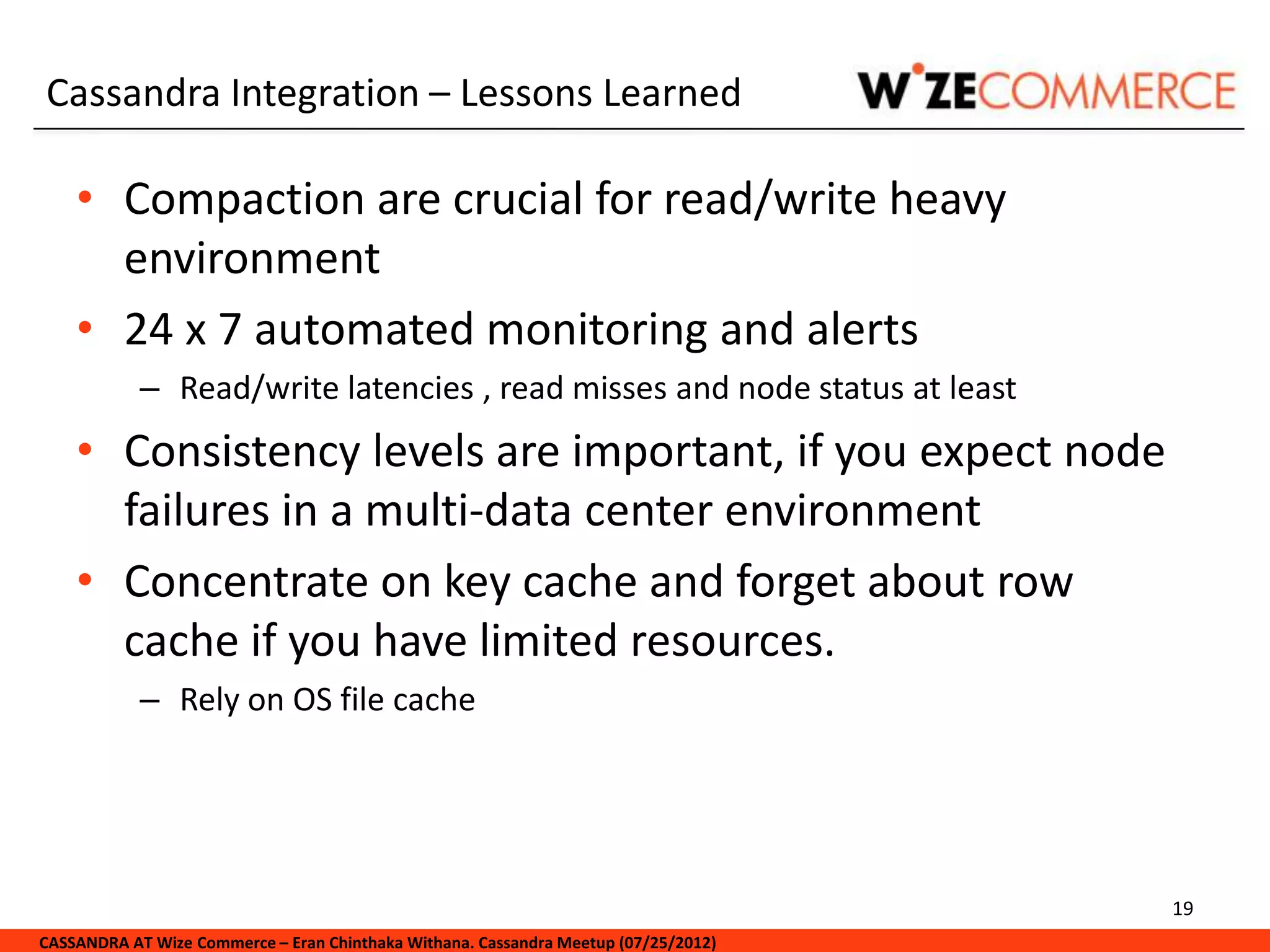 Cassandra Integration – Lessons Learned

    • Compaction are crucial for read/write heavy
      environment
    • 24 x 7 automated monitoring and alerts
            – Read/write latencies , read misses and node status at least
    • Consistency levels are important, if you expect node
      failures in a multi-data center environment
    • Concentrate on key cache and forget about row
      cache if you have limited resources.
            – Rely on OS file cache




                                                                                     19
CASSANDRA AT Wize Commerce – Eran Chinthaka Withana. Cassandra Meetup (07/25/2012)
 