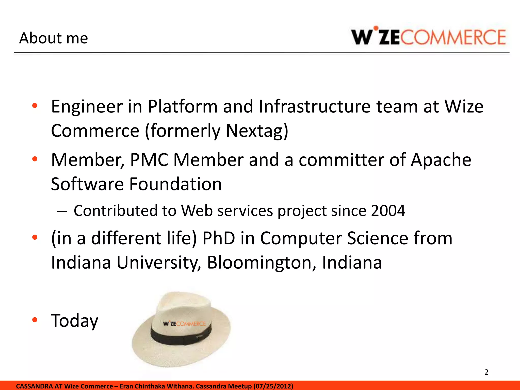 About me


    • Engineer in Platform and Infrastructure team at Wize
      Commerce (formerly Nextag)
    • Member, PMC Member and a committer of Apache
      Software Foundation
            – Contributed to Web services project since 2004
    • (in a different life) PhD in Computer Science from
      Indiana University, Bloomington, Indiana

    • Today

                                                                                     2
CASSANDRA AT Wize Commerce – Eran Chinthaka Withana. Cassandra Meetup (07/25/2012)
 