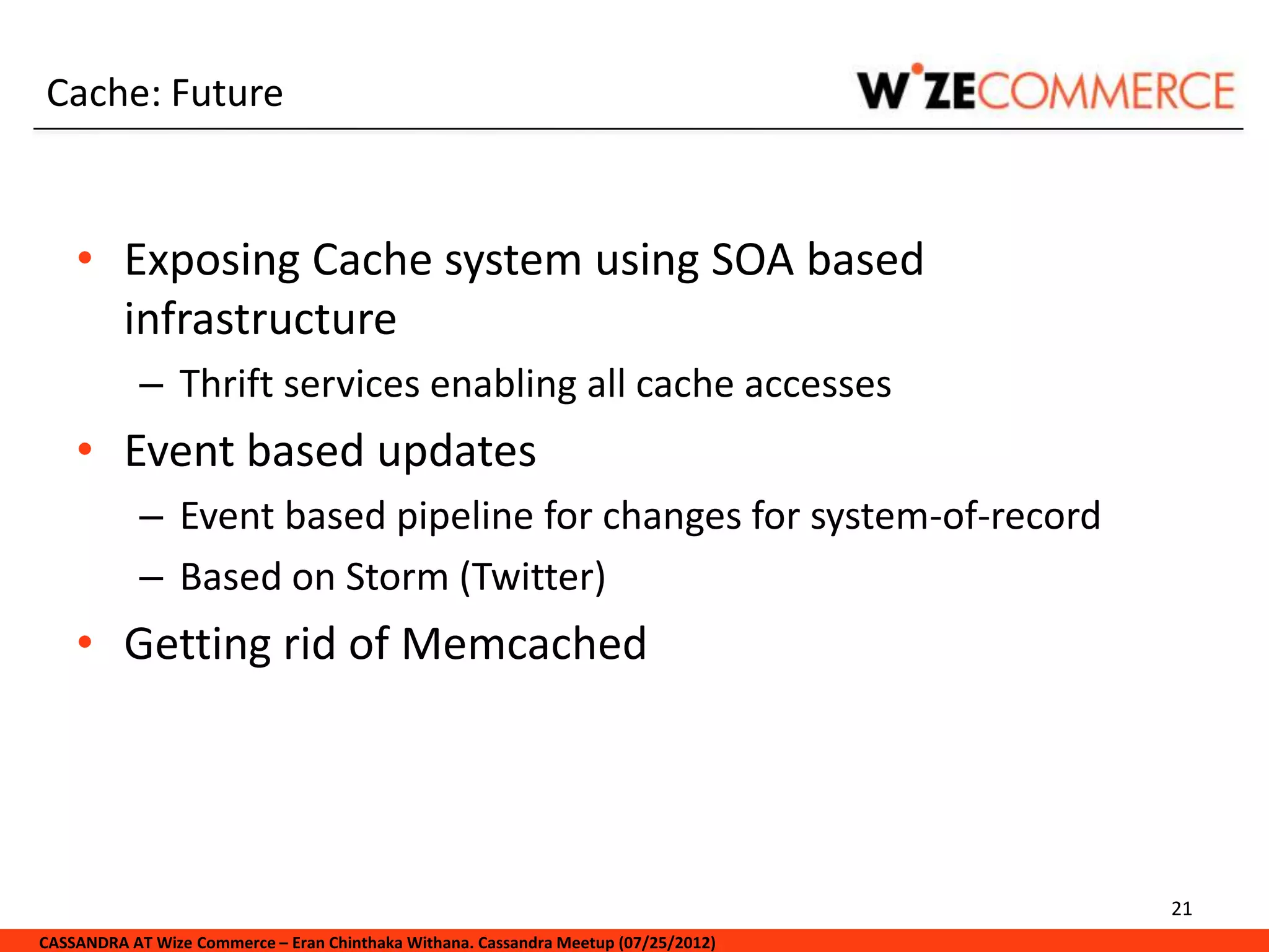 Cache: Future


    • Exposing Cache system using SOA based
      infrastructure
            – Thrift services enabling all cache accesses
    • Event based updates
            – Event based pipeline for changes for system-of-record
            – Based on Storm (Twitter)
    • Getting rid of Memcached




                                                                                     21
CASSANDRA AT Wize Commerce – Eran Chinthaka Withana. Cassandra Meetup (07/25/2012)
 