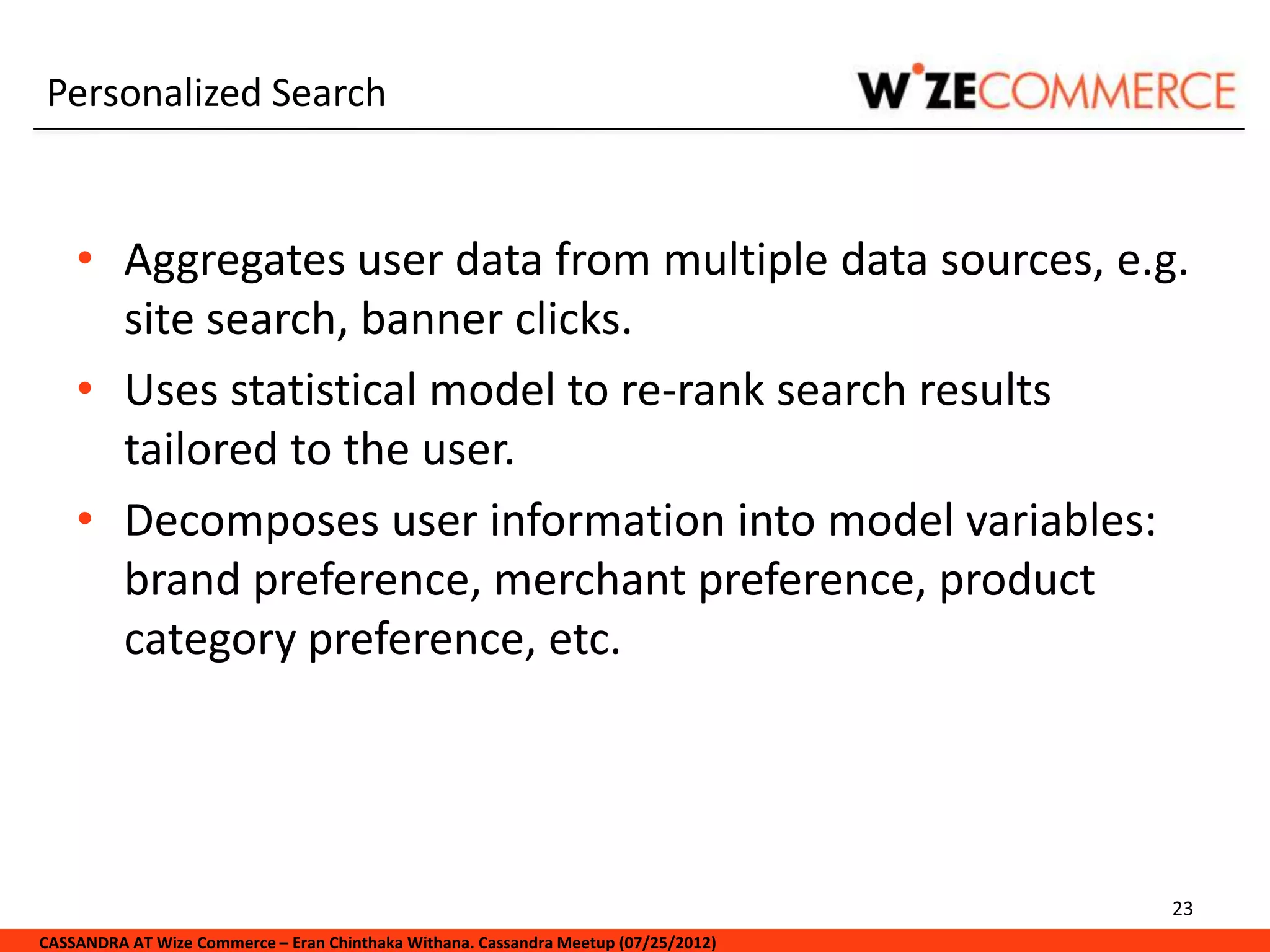 Personalized Search


    • Aggregates user data from multiple data sources, e.g.
      site search, banner clicks.
    • Uses statistical model to re-rank search results
      tailored to the user.
    • Decomposes user information into model variables:
      brand preference, merchant preference, product
      category preference, etc.




                                                                                     23
CASSANDRA AT Wize Commerce – Eran Chinthaka Withana. Cassandra Meetup (07/25/2012)
 