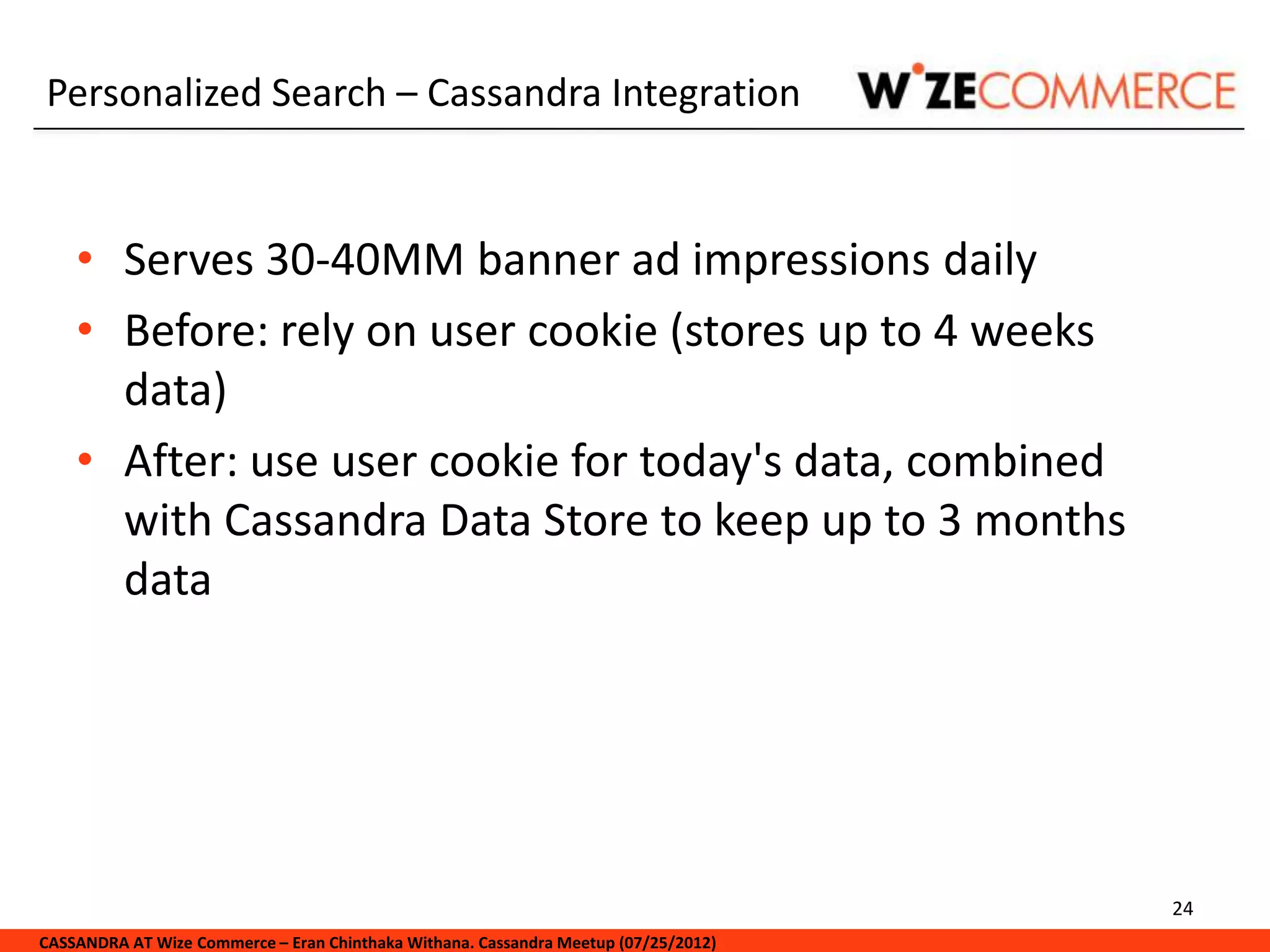 Personalized Search – Cassandra Integration


    • Serves 30-40MM banner ad impressions daily
    • Before: rely on user cookie (stores up to 4 weeks
      data)
    • After: use user cookie for today's data, combined
      with Cassandra Data Store to keep up to 3 months
      data




                                                                                     24
CASSANDRA AT Wize Commerce – Eran Chinthaka Withana. Cassandra Meetup (07/25/2012)
 