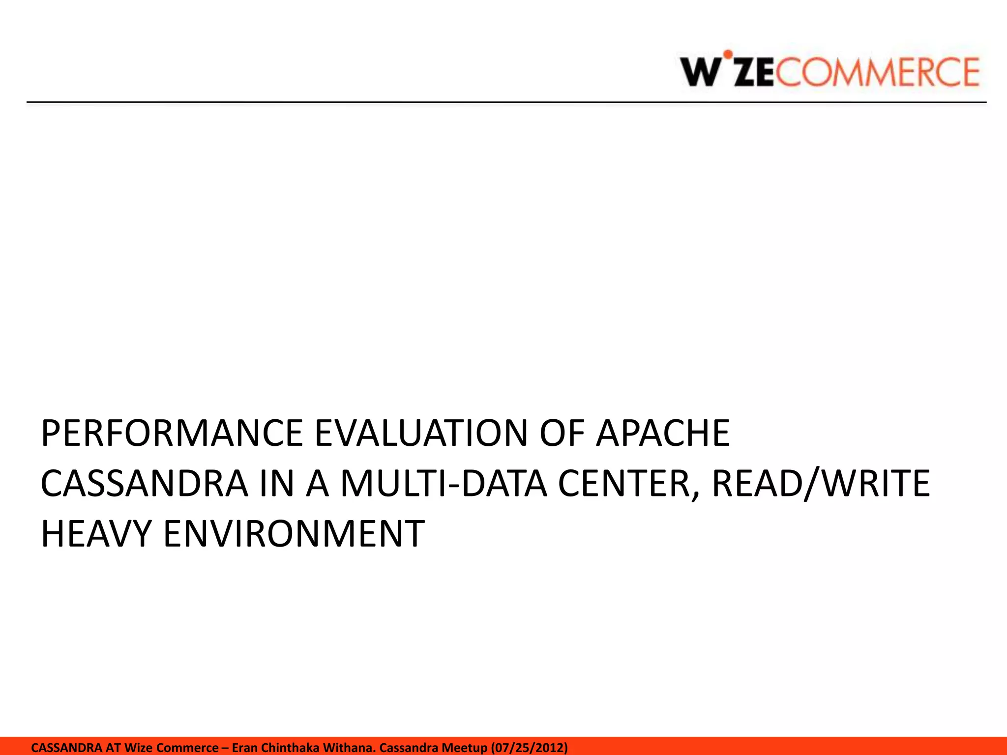 PERFORMANCE EVALUATION OF APACHE
 CASSANDRA IN A MULTI-DATA CENTER, READ/WRITE
 HEAVY ENVIRONMENT



CASSANDRA AT Wize Commerce – Eran Chinthaka Withana. Cassandra Meetup (07/25/2012)
 