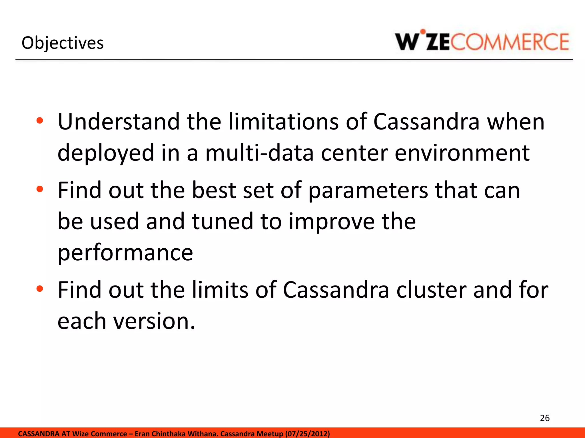 Objectives



    • Understand the limitations of Cassandra when
      deployed in a multi-data center environment
    • Find out the best set of parameters that can
      be used and tuned to improve the
      performance
    • Find out the limits of Cassandra cluster and for
      each version.


                                                                                     26
CASSANDRA AT Wize Commerce – Eran Chinthaka Withana. Cassandra Meetup (07/25/2012)
 