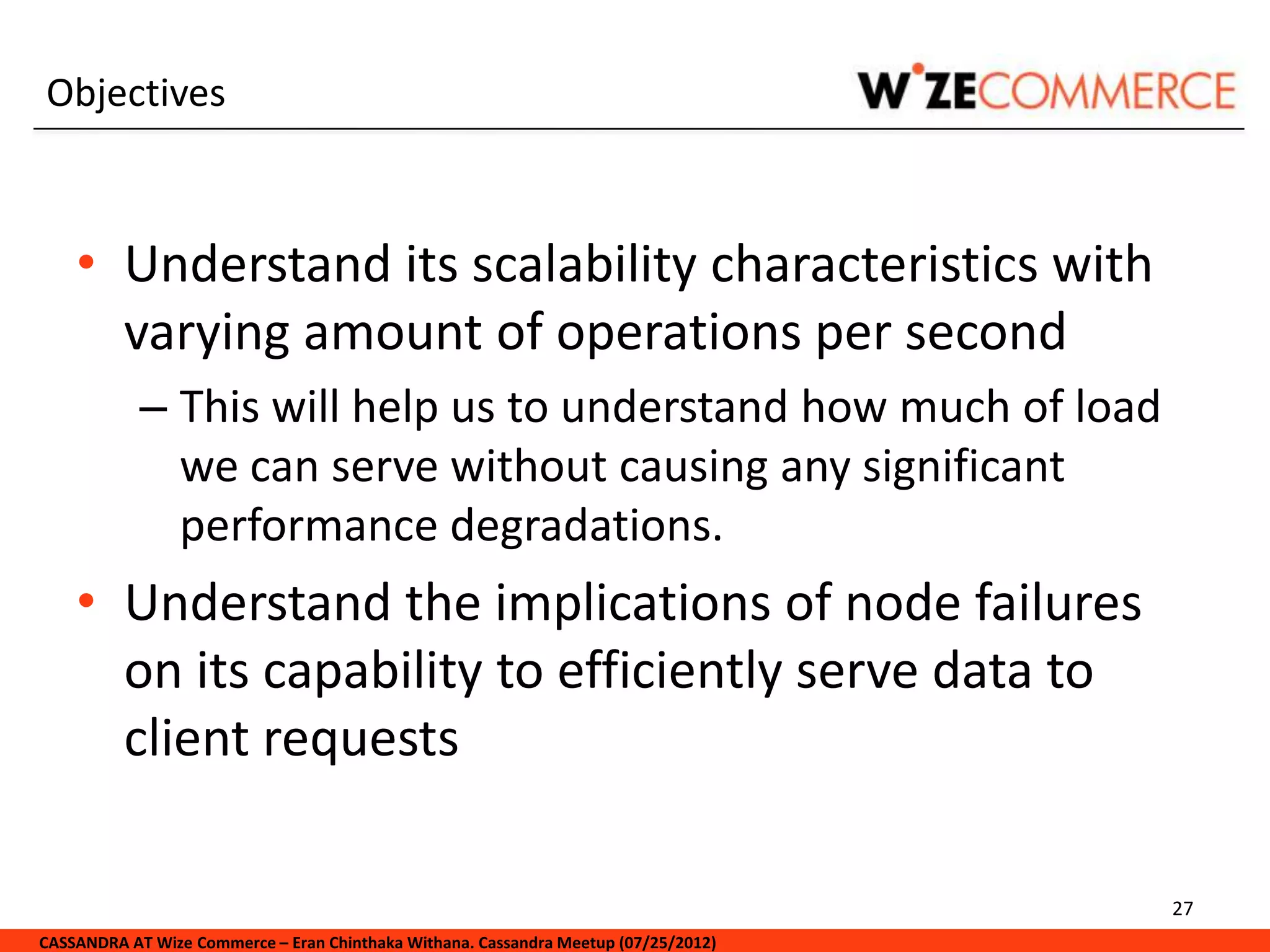 Objectives



    • Understand its scalability characteristics with
      varying amount of operations per second
            – This will help us to understand how much of load
              we can serve without causing any significant
              performance degradations.
    • Understand the implications of node failures
      on its capability to efficiently serve data to
      client requests

                                                                                     27
CASSANDRA AT Wize Commerce – Eran Chinthaka Withana. Cassandra Meetup (07/25/2012)
 