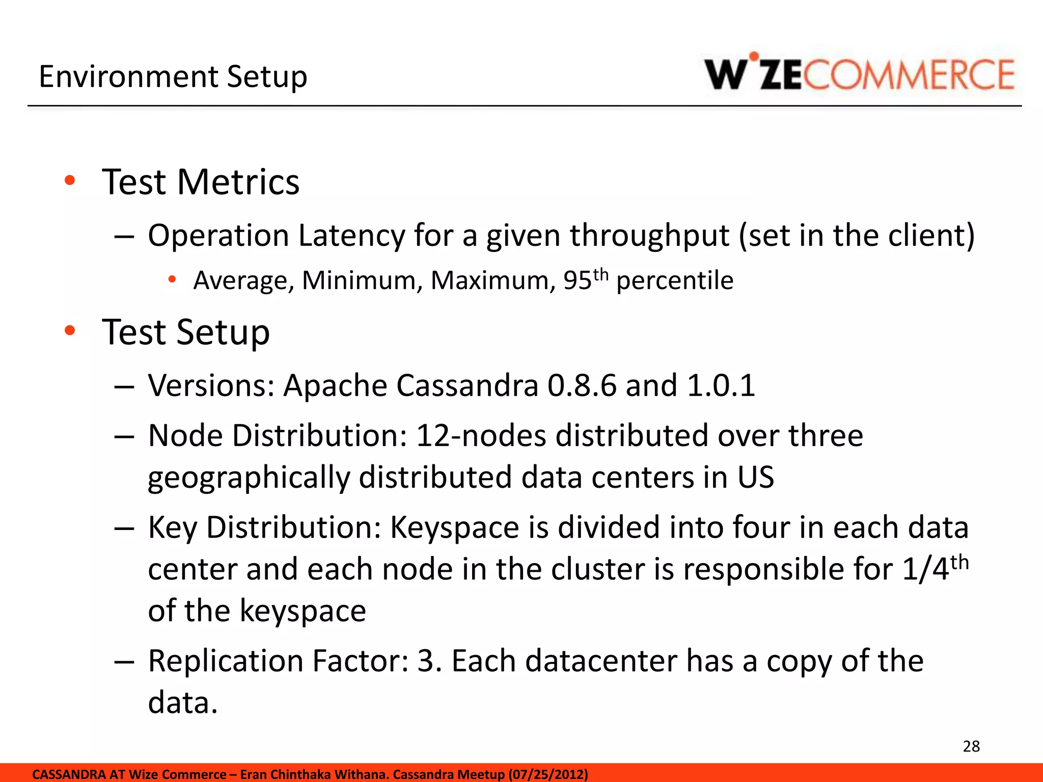Environment Setup


    • Test Metrics
            – Operation Latency for a given throughput (set in the client)
                   • Average, Minimum, Maximum, 95th percentile
    • Test Setup
            – Versions: Apache Cassandra 0.8.6 and 1.0.1
            – Node Distribution: 12-nodes distributed over three
              geographically distributed data centers in US
            – Key Distribution: Keyspace is divided into four in each data
              center and each node in the cluster is responsible for 1/4th
              of the keyspace
            – Replication Factor: 3. Each datacenter has a copy of the
              data.
                                                                                     28
CASSANDRA AT Wize Commerce – Eran Chinthaka Withana. Cassandra Meetup (07/25/2012)
 