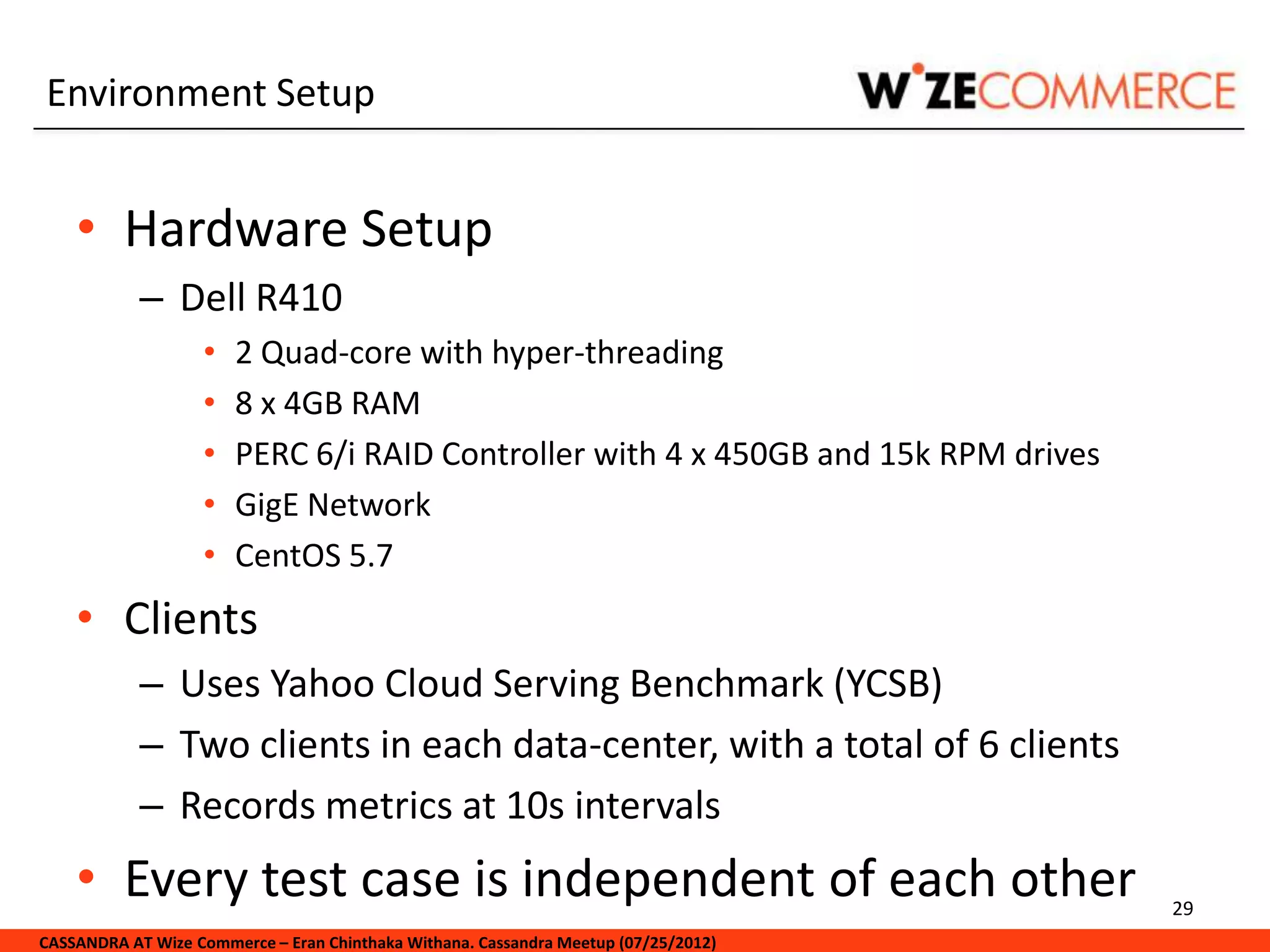 Environment Setup


    • Hardware Setup
            – Dell R410
                   •   2 Quad-core with hyper-threading
                   •   8 x 4GB RAM
                   •   PERC 6/i RAID Controller with 4 x 450GB and 15k RPM drives
                   •   GigE Network
                   •   CentOS 5.7
    • Clients
            – Uses Yahoo Cloud Serving Benchmark (YCSB)
            – Two clients in each data-center, with a total of 6 clients
            – Records metrics at 10s intervals
    • Every test case is independent of each other                                   29
CASSANDRA AT Wize Commerce – Eran Chinthaka Withana. Cassandra Meetup (07/25/2012)
 