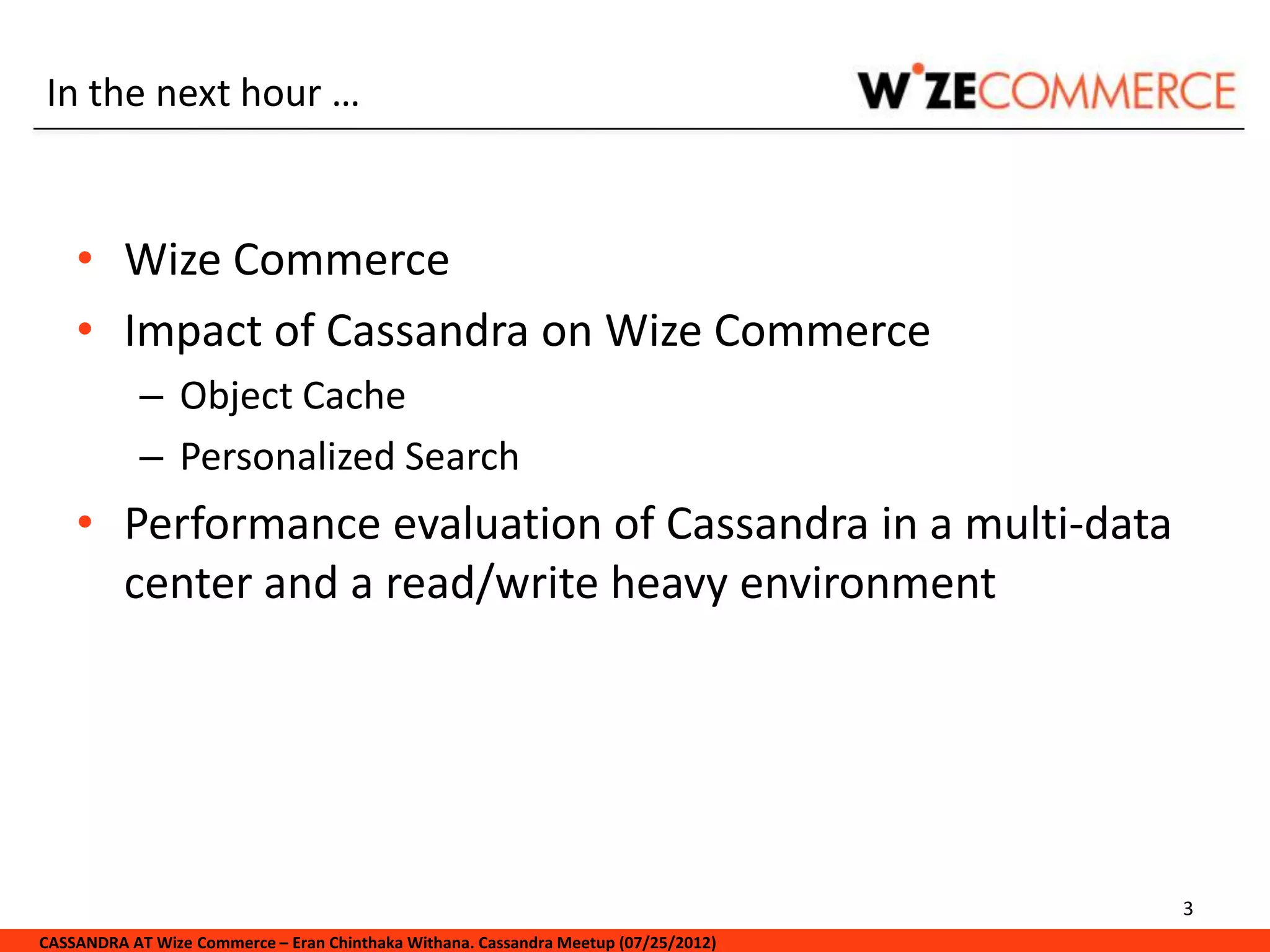 In the next hour …


    • Wize Commerce
    • Impact of Cassandra on Wize Commerce
            – Object Cache
            – Personalized Search
    • Performance evaluation of Cassandra in a multi-data
      center and a read/write heavy environment




                                                                                     3
CASSANDRA AT Wize Commerce – Eran Chinthaka Withana. Cassandra Meetup (07/25/2012)
 