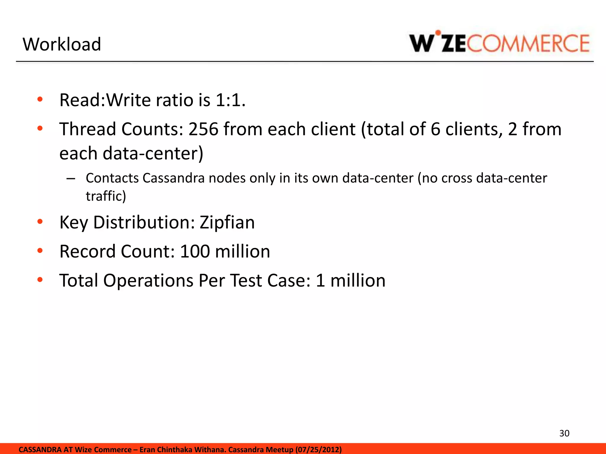 Workload

    • Read:Write ratio is 1:1.
    • Thread Counts: 256 from each client (total of 6 clients, 2 from
      each data-center)
            – Contacts Cassandra nodes only in its own data-center (no cross data-center
              traffic)
    • Key Distribution: Zipfian
    • Record Count: 100 million
    • Total Operations Per Test Case: 1 million




                                                                                           30
CASSANDRA AT Wize Commerce – Eran Chinthaka Withana. Cassandra Meetup (07/25/2012)
 