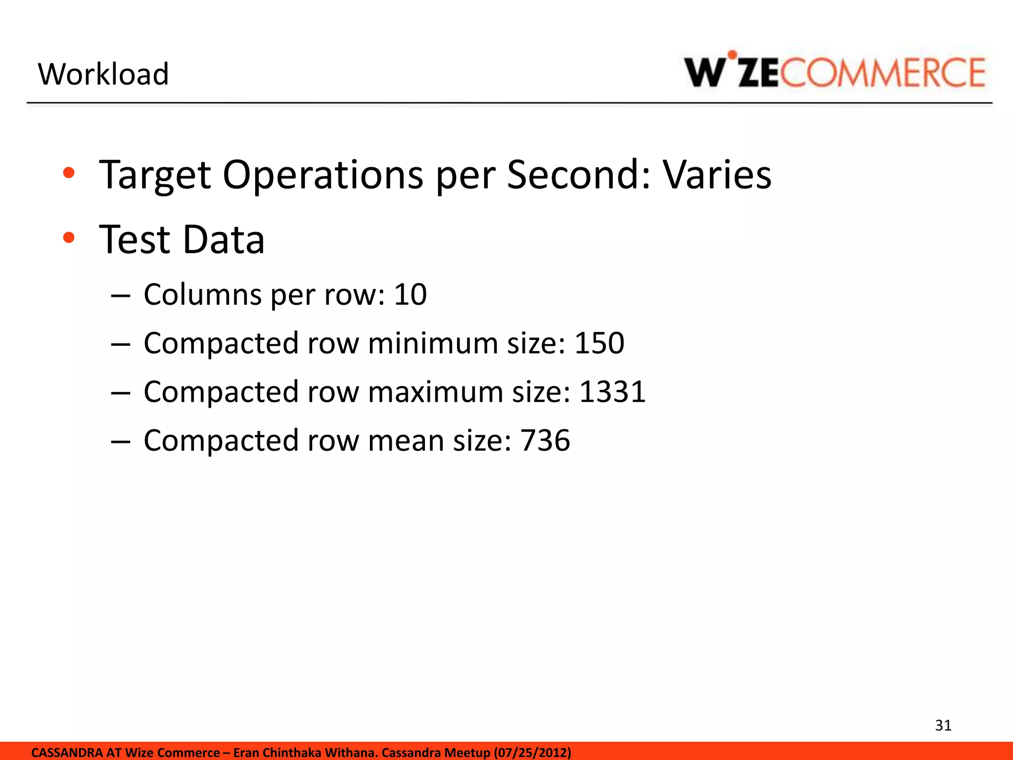 Workload


    • Target Operations per Second: Varies
    • Test Data
            –   Columns per row: 10
            –   Compacted row minimum size: 150
            –   Compacted row maximum size: 1331
            –   Compacted row mean size: 736




                                                                                     31
CASSANDRA AT Wize Commerce – Eran Chinthaka Withana. Cassandra Meetup (07/25/2012)
 