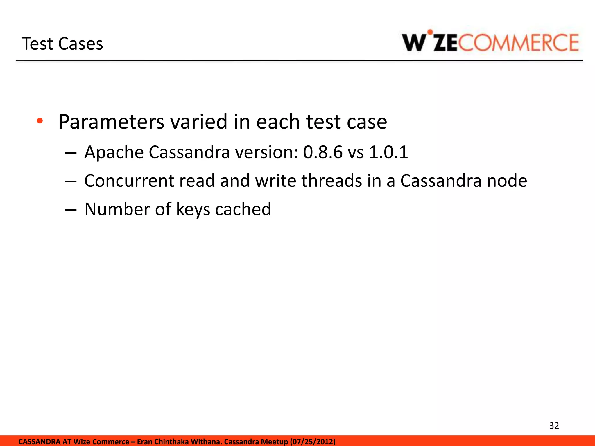Test Cases


    • Parameters varied in each test case
            – Apache Cassandra version: 0.8.6 vs 1.0.1
            – Concurrent read and write threads in a Cassandra node
            – Number of keys cached




                                                                                     32
CASSANDRA AT Wize Commerce – Eran Chinthaka Withana. Cassandra Meetup (07/25/2012)
 