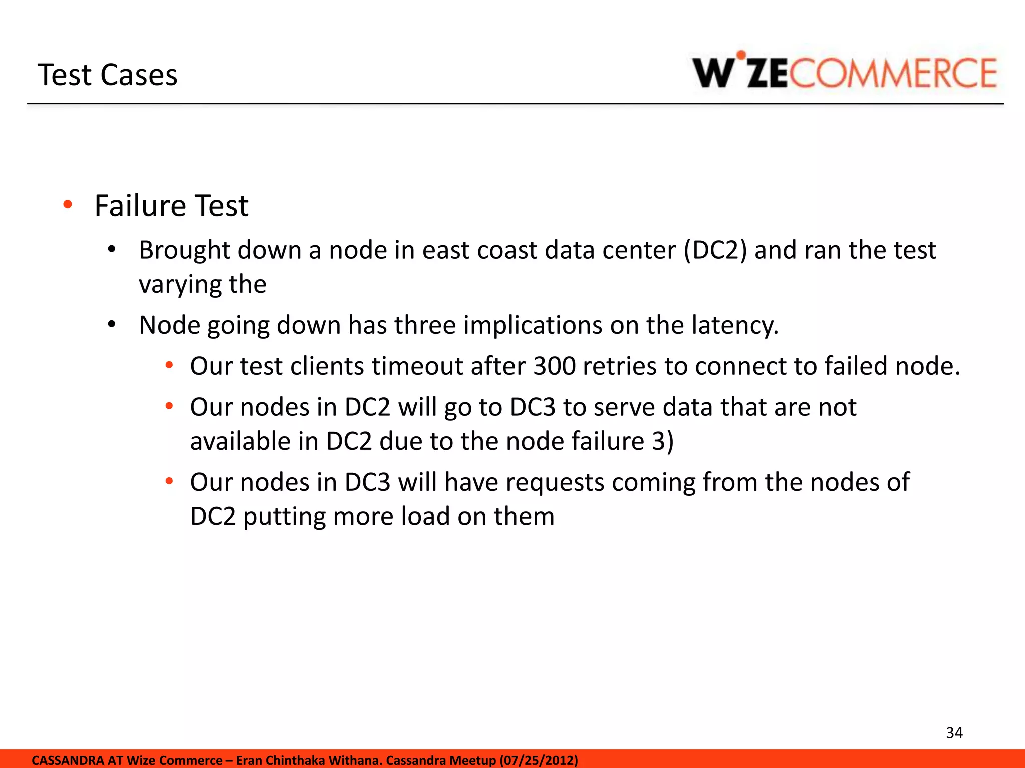 Test Cases


    • Failure Test
           • Brought down a node in east coast data center (DC2) and ran the test
             varying the
           • Node going down has three implications on the latency.
               • Our test clients timeout after 300 retries to connect to failed node.
               • Our nodes in DC2 will go to DC3 to serve data that are not
                 available in DC2 due to the node failure 3)
               • Our nodes in DC3 will have requests coming from the nodes of
                 DC2 putting more load on them




                                                                                     34
CASSANDRA AT Wize Commerce – Eran Chinthaka Withana. Cassandra Meetup (07/25/2012)
 