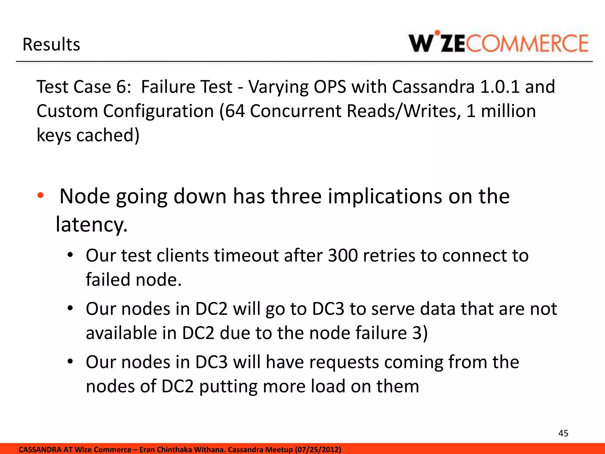 Results

    Test Case 6: Failure Test - Varying OPS with Cassandra 1.0.1 and
    Custom Configuration (64 Concurrent Reads/Writes, 1 million
    keys cached)


    • Node going down has three implications on the
      latency.
            • Our test clients timeout after 300 retries to connect to
              failed node.
            • Our nodes in DC2 will go to DC3 to serve data that are not
              available in DC2 due to the node failure 3)
            • Our nodes in DC3 will have requests coming from the
              nodes of DC2 putting more load on them

                                                                                     45
CASSANDRA AT Wize Commerce – Eran Chinthaka Withana. Cassandra Meetup (07/25/2012)
 