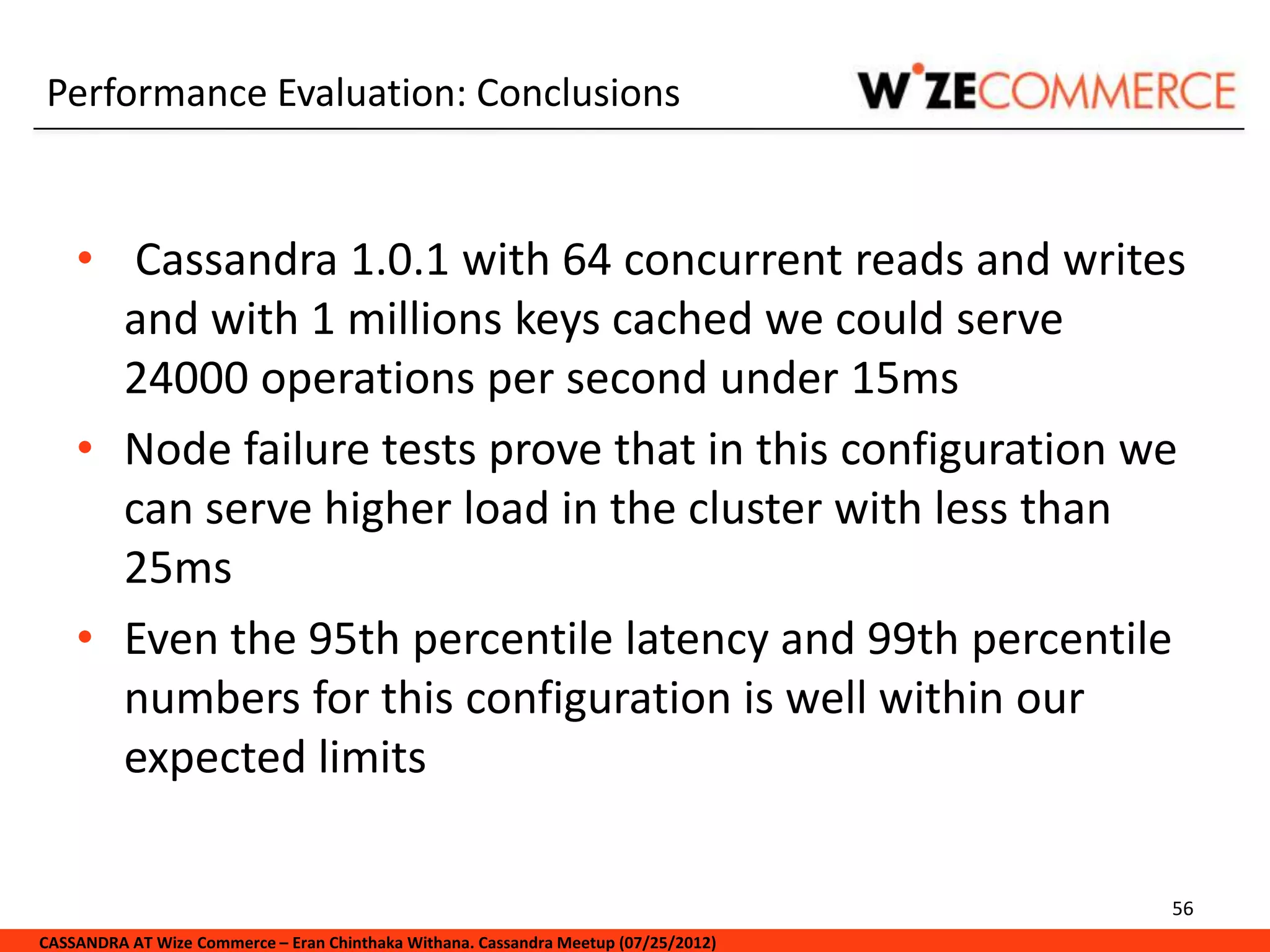 Performance Evaluation: Conclusions


    • Cassandra 1.0.1 with 64 concurrent reads and writes
      and with 1 millions keys cached we could serve
      24000 operations per second under 15ms
    • Node failure tests prove that in this configuration we
      can serve higher load in the cluster with less than
      25ms
    • Even the 95th percentile latency and 99th percentile
      numbers for this configuration is well within our
      expected limits

                                                                                     56
CASSANDRA AT Wize Commerce – Eran Chinthaka Withana. Cassandra Meetup (07/25/2012)
 