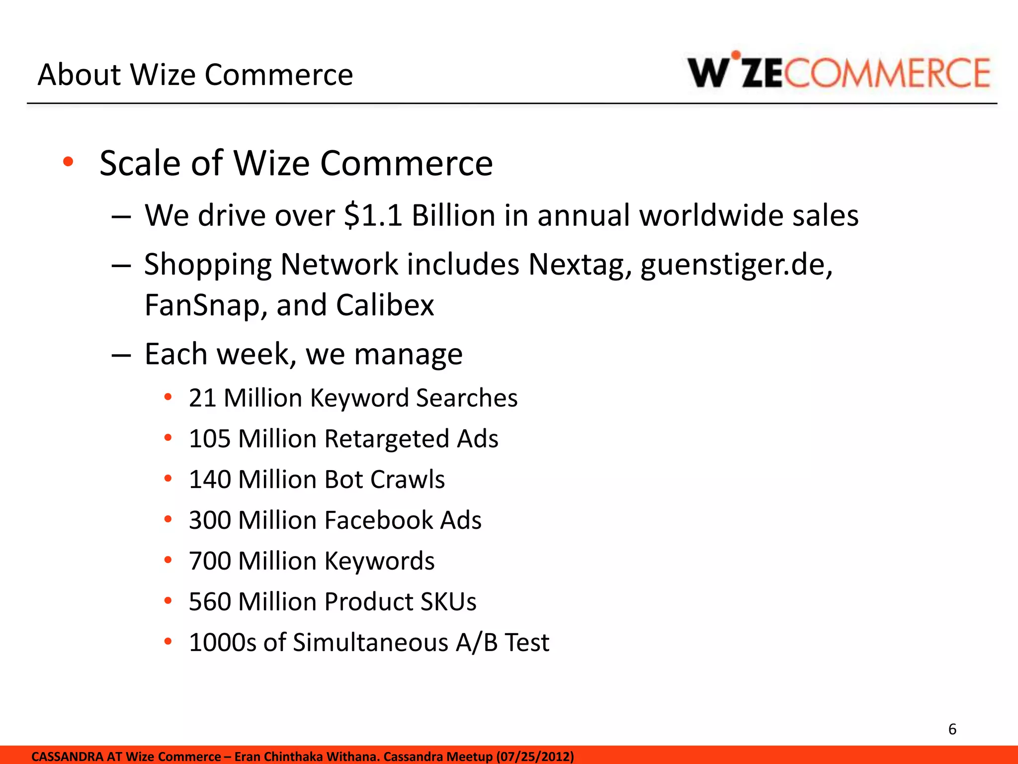 About Wize Commerce

    • Scale of Wize Commerce
            – We drive over $1.1 Billion in annual worldwide sales
            – Shopping Network includes Nextag, guenstiger.de,
              FanSnap, and Calibex
            – Each week, we manage
                   •   21 Million Keyword Searches
                   •   105 Million Retargeted Ads
                   •   140 Million Bot Crawls
                   •   300 Million Facebook Ads
                   •   700 Million Keywords
                   •   560 Million Product SKUs
                   •   1000s of Simultaneous A/B Test

                                                                                     6
CASSANDRA AT Wize Commerce – Eran Chinthaka Withana. Cassandra Meetup (07/25/2012)
 