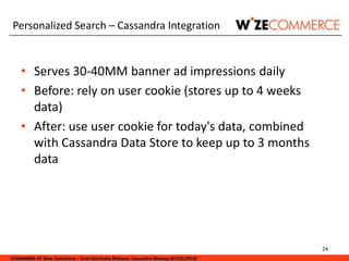 Personalized Search – Cassandra Integration


    • Serves 30-40MM banner ad impressions daily
    • Before: rely on user cookie (stores up to 4 weeks
      data)
    • After: use user cookie for today's data, combined
      with Cassandra Data Store to keep up to 3 months
      data




                                                                                     24
CASSANDRA AT Wize Commerce – Eran Chinthaka Withana. Cassandra Meetup (07/25/2012)
 