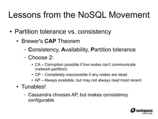 Lessons from the NoSQL Movement
●   Partition tolerance vs. consistency
    ●   Brewer's CAP Theorem
        –   Consistency, Availability, Partition tolerance
        –   Choose 2:
             ●   CA – Corruption possible if live nodes can’t communicate
                 (network partition)
             ●   CP – Completely inaccessible if any nodes are dead
             ●   AP – Always available, but may not always read most recent
    ●   Tunables!
        –   Cassandra chooses AP, but makes consistency
            configurable
 