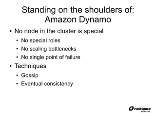Standing on the shoulders of:
             Amazon Dynamo
●   No node in the cluster is special
    ●   No special roles
    ●   No scaling bottlenecks
    ●   No single point of failure
●   Techniques
    ●   Gossip
    ●   Eventual consistency
 