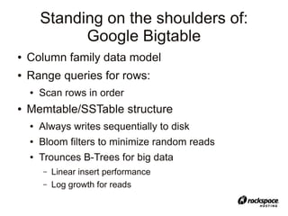 Standing on the shoulders of:
              Google Bigtable
●   Column family data model
●   Range queries for rows:
    ●   Scan rows in order
●   Memtable/SSTable structure
    ●   Always writes sequentially to disk
    ●   Bloom filters to minimize random reads
    ●   Trounces B-Trees for big data
        –   Linear insert performance
        –   Log growth for reads
 