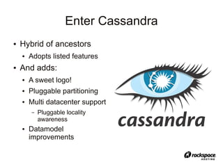 Enter Cassandra
●   Hybrid of ancestors
    ●   Adopts listed features
●   And adds:
    ●   A sweet logo!
    ●   Pluggable partitioning
    ●   Multi datacenter support
        –   Pluggable locality
            awareness
    ●   Datamodel
        improvements
 