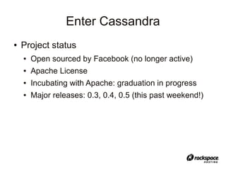Enter Cassandra
●   Project status
    ●   Open sourced by Facebook (no longer active)
    ●   Apache License
    ●   Incubating with Apache: graduation in progress
    ●   Major releases: 0.3, 0.4, 0.5 (this past weekend!)
 