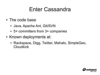 Enter Cassandra
●   The code base
    ●   Java, Apache Ant, Git/SVN
    ●   5+ committers from 3+ companies
●   Known deployments at:
    ●   Rackspace, Digg, Twitter, Mahalo, SimpleGeo,
        Cloudkick
 
