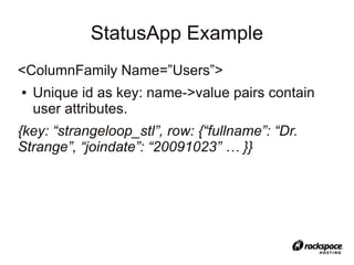 StatusApp Example
<ColumnFamily Name=”Users”>
●   Unique id as key: name->value pairs contain
    user attributes.
{key: “strangeloop_stl”, row: {“fullname”: “Dr.
Strange”, “joindate”: “20091023” … }}
 