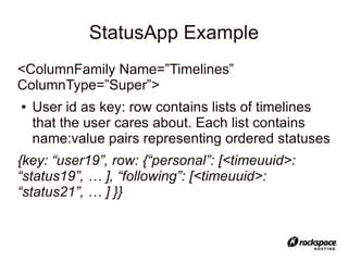 StatusApp Example
<ColumnFamily Name=”Timelines”
ColumnType=”Super”>
●   User id as key: row contains lists of timelines
    that the user cares about. Each list contains
    name:value pairs representing ordered statuses
{key: “user19”, row: {“personal”: [<timeuuid>:
“status19”, … ], “following”: [<timeuuid>:
“status21”, … ] }}
 