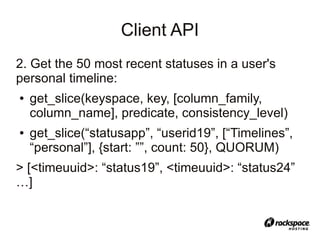 Client API
2. Get the 50 most recent statuses in a user's
personal timeline:
●   get_slice(keyspace, key, [column_family,
    column_name], predicate, consistency_level)
●   get_slice(“statusapp”, “userid19”, [“Timelines”,
    “personal”], {start: ””, count: 50}, QUORUM)
> [<timeuuid>: “status19”, <timeuuid>: “status24”
…]
 