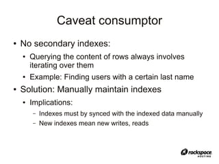 Caveat consumptor
●   No secondary indexes:
    ●   Querying the content of rows always involves
        iterating over them
    ●   Example: Finding users with a certain last name
●   Solution: Manually maintain indexes
    ●   Implications:
        –   Indexes must by synced with the indexed data manually
        –   New indexes mean new writes, reads
 