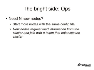 The bright side: Ops
●   Need N new nodes?
    ●   Start more nodes with the same config file
    ●   New nodes request load information from the
        cluster and join with a token that balances the
        cluster
 
