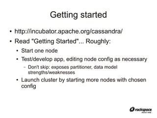 Getting started
●   http://incubator.apache.org/cassandra/
●   Read "Getting Started"... Roughly:
    ●   Start one node
    ●   Test/develop app, editing node config as necessary
        –   Don't skip: exposes partitioner, data model
            strengths/weaknesses
    ●   Launch cluster by starting more nodes with chosen
        config
 
