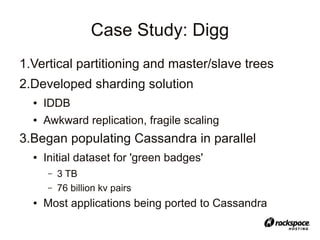 Case Study: Digg
1.Vertical partitioning and master/slave trees
2.Developed sharding solution
  ●   IDDB
  ●   Awkward replication, fragile scaling
3.Began populating Cassandra in parallel
  ●   Initial dataset for 'green badges'
      –   3 TB
      –   76 billion kv pairs
  ●   Most applications being ported to Cassandra
 