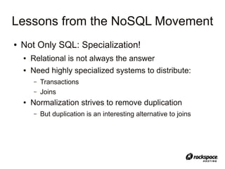 Lessons from the NoSQL Movement
●   Not Only SQL: Specialization!
    ●   Relational is not always the answer
    ●   Need highly specialized systems to distribute:
        –   Transactions
        –   Joins
    ●   Normalization strives to remove duplication
        –   But duplication is an interesting alternative to joins
 