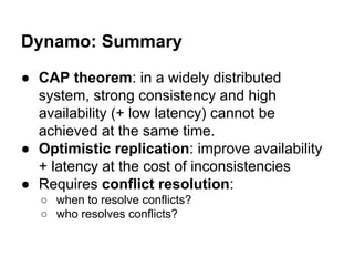 Dynamo: Summary
● CAP theorem: in a widely distributed
system, strong consistency and high
availability (+ low latency) cannot be
achieved at the same time.
● Optimistic replication: improve availability
+ latency at the cost of inconsistencies
● Requires conflict resolution:
○ when to resolve conflicts?
○ who resolves conflicts?

 