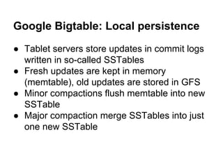 Google Bigtable: Local persistence
● Tablet servers store updates in commit logs
written in so-called SSTables
● Fresh updates are kept in memory
(memtable), old updates are stored in GFS
● Minor compactions flush memtable into new
SSTable
● Major compaction merge SSTables into just
one new SSTable

 