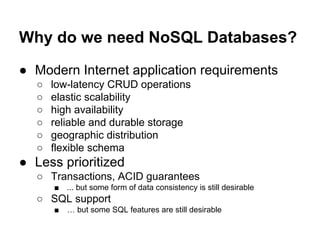 Why do we need NoSQL Databases?
● Modern Internet application requirements
○
○
○
○
○
○

low-latency CRUD operations
elastic scalability
high availability
reliable and durable storage
geographic distribution
flexible schema

● Less prioritized
○ Transactions, ACID guarantees
■

... but some form of data consistency is still desirable

○ SQL support
■

… but some SQL features are still desirable

 